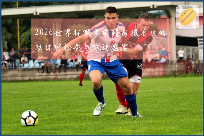 2026世界杯赛事前瞻与报名攻略，助你轻松参与球迷盛宴