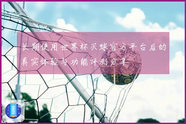 长期使用世界杯买球官方平台后的真实体验与功能评测分享